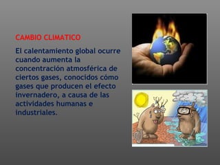 CAMBIO CLIMATICO
El calentamiento global ocurre
cuando aumenta la
concentración atmosférica de
ciertos gases, conocidos cómo
gases que producen el efecto
invernadero, a causa de las
actividades humanas e
industriales.
 