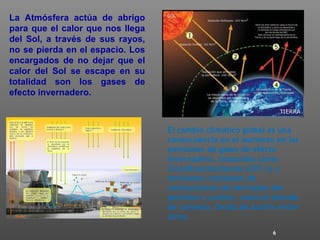 6
La Atmósfera actúa de abrigo
para que el calor que nos llega
del Sol, a través de sus rayos,
no se pierda en el espacio. Los
encargados de no dejar que el
calor del Sol se escape en su
totalidad son los gases de
efecto invernadero.
El cambio climático global es una
consecuencia en el aumento en las
emisiones de gases de efecto
invernadero, conocidos como
Clorofluorocarbonos (CFC’s) y
emisiones residuales de
combustiones de derivados del
petróleo y carbón, como el bióxido
de carbono, Oxido de Azufre entre
otros.
 
