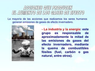 9
La mayoría de las acciones que realizamos los seres humanos
generan emisiones de gases de efecto invernadero.
- La industria y la energía: este
grupo es responsable de
aproximadamente la mitad de
las emisiones de gases del
efecto invernadero, mediante
la quema de combustibles
fósiles (fuel, carbón o gas
natural, entre otros).
 