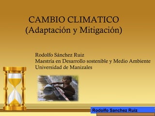 CAMBIO CLIMATICO
(Adaptación y Mitigación)
Rodolfo Sánchez Ruiz
Maestría en Desarrollo sostenible y Medio Ambiente
Universidad de Manizales
Rodolfo Sanchez Ruiz
 