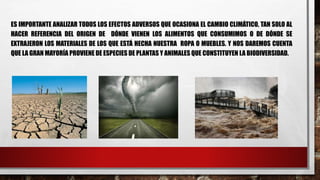 ES IMPORTANTE ANALIZAR TODOS LOS EFECTOS ADVERSOS QUE OCASIONA EL CAMBIO CLIMÁTICO, TAN SOLO AL
HACER REFERENCIA DEL ORIGEN DE DÓNDE VIENEN LOS ALIMENTOS QUE CONSUMIMOS O DE DÓNDE SE
EXTRAJERON LOS MATERIALES DE LOS QUE ESTÁ HECHA NUESTRA ROPA O MUEBLES. Y NOS DAREMOS CUENTA
QUE LA GRAN MAYORÍA PROVIENE DE ESPECIES DE PLANTAS Y ANIMALES QUE CONSTITUYEN LA BIODIVERSIDAD.
 