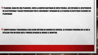 PLANCHA: CADA VEZ QUE PLANCHES, JUNTA LA MAYOR CANTIDAD DE ROPA POSIBLE. ASÍ EVITARÁS EL DESPERDICIO
DE ELECTRICIDAD Y CALOR PROVOCADO POR EL ENCENDIDO Y APAGADO DE LA PLANCHA EN REPETIDAS SESIONES DE
PLANCHADO.
COMPUTADORA: PROGRÁMALA CON ALGÚN MÉTODO DE AHORRO DE ENERGÍA. SI ESTANDO PRENDIDA NO LA VAS A
UTILIZAR POR UN BUEN RATO, PODRÍAS APAGAR AL MENOS EL MONITOR.
 