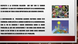 RESPECTO A LA ESTRECHA RELACIÓN QUE HAY CON EL CAMBIO
CLIMÁTICO Y LO QUE ESTE FENÓMENO REPERCUTE EN LA BIODIVERSIDAD,
ES SIN DUDA UN TEMA D GRAN IMPORTANCIA QUE DEBEMOS CONOCER.
A CONTINUACIÓN SE PRESENTAN ALGUNOS FACTORES SOBRE ÉSTE
FENÓMENO; COMO AFECTA EL CAMBIO CLIMÁTICO EN LA BIODIVERSIDAD,
CON EL FIN DE CONOCER Y HACER CONCIENCIA SOBRE EL GRAVE
PROBLEMA AL QUE NOS ENFRENTAMOS Y SIN DUDA SERÁ MUCHO MÁS
GRAVE EN UN FUTURO SI NO HACEMOS ALGO COMO SERES HUMANOS
PARA CONTRIBUIR EN LA SOLUCIÓN DE ESTE PROBLEMA.
 