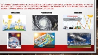EL CAMBIO CLIMÁTICO ES LA VARIACIÓN GLOBAL DEL CLIMA DE LA TIERRA, ES DEBIDO A CAUSAS
NATURALES Y TAMBIÉN A LA ACCIÓN DEL HOMBRE Y SE PRODUCEN A MUY DIVERSAS ESCALAS DE
TIEMPO Y SOBRE TODOS LOS PARÁMETROS CLIMÁTICOS:
TEMPERATURA PRECIPITACIONES NUBOSIDAD
 