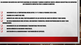 DE ACUERDO CON DATOS DEL INSTITUTO NACIONAL DE ECOLOGÍA Y CAMBIO CLIMÁTICO (INECC), MÉXICO SUSCEPTIBLE DE ENFRENTAR
LOS SIGUIENTES IMPACTOS POR EL CAMBIO CLIMÁTICO:
 INCREMENTO DE LA TEMPERATURA MEDIA ENTRE 2 Y 4° C PARA EL PERIODO 2020-2080.
 SEQUÍAS EN EL NORTE DEL PAÍS.
 AUMENTO DEL NIVEL DEL MAR, PARTICULARMENTE EN LAS COSTAS DEL GOLFO DE MÉXICO Y MAR CARIBE.
 UN CICLO HIDROLÓGICO MÁS INTENSO, CON MAYORES TORMENTAS, MENORDISPONIBILIDAD DE AGUA Y MÁS
INUNDACIONES.
 INCREMENTO EN LAS ENFERMEDADES TRANSMITIDAS POR VECTORES.
 MAYOR NÚMERO DE INCENDIOS FORESTALES.
 AFECTACIÓN EN LA BIODIVERSIDAD Y DISTRIBUCIÓN DE ESPECIES.
 