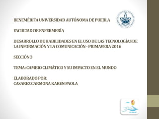 BENEMÉRITAUNIVERSIDADAUTÓNOMADEPUEBLA
FACULTADDEENFERMERÍA
DESARROLLODEHABILIDADESENELUSODELASTECNOLOGÍASDE
LAINFORMACIÓNYLACOMUNICACIÓN-PRIMAVERA2016
SECCIÓN3
TEMA:CAMBIOCLIMÁTICOYSUIMPACTOENELMUNDO
ELABORADOPOR:
CASAREZCARMONAKARENPAOLA
 