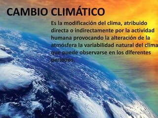CAMBIO CLIMÁTICO
Es la modificación del clima, atribuido
directa o indirectamente por la actividad
humana provocando la alteración de la
atmósfera la variabilidad natural del clima
que puede observarse en los diferentes
períodos.
 