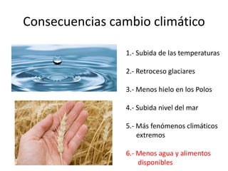 Consecuencias cambio climático
1.- Subida de las temperaturas
2.- Retroceso glaciares
3.- Menos hielo en los Polos
4.- Subida nivel del mar
5.- Más fenómenos climáticos
extremos
6.- Menos agua y alimentos
disponibles
 