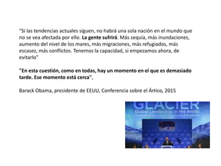 "Si las tendencias actuales siguen, no habrá una sola nación en el mundo que
no se vea afectada por ello. La gente sufrirá. Más sequía, más inundaciones,
aumento del nivel de los mares, más migraciones, más refugiados, más
escasez, más conflictos. Tenemos la capacidad, si empezamos ahora, de
evitarlo”
"En esta cuestión, como en todas, hay un momento en el que es demasiado
tarde. Ese momento está cerca",
Barack Obama, presidente de EEUU, Conferencia sobre el Ártico, 2015
 