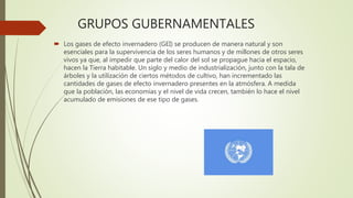 GRUPOS GUBERNAMENTALES
 Los gases de efecto invernadero (GEI) se producen de manera natural y son
esenciales para la supervivencia de los seres humanos y de millones de otros seres
vivos ya que, al impedir que parte del calor del sol se propague hacia el espacio,
hacen la Tierra habitable. Un siglo y medio de industrialización, junto con la tala de
árboles y la utilización de ciertos métodos de cultivo, han incrementado las
cantidades de gases de efecto invernadero presentes en la atmósfera. A medida
que la población, las economías y el nivel de vida crecen, también lo hace el nivel
acumulado de emisiones de ese tipo de gases.
 