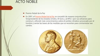 ACTO NOBLE
 Premio Nobel de la Paz
 En 2007, el Premio Nobel de la Paz se concedió de manera conjunta al ex-
Vicepresidente de los Estados Unidos, Al Gore, y al IPCC «por sus esfuerzos para
construir y difundir más conocimientos sobre el cambio climático provocado por el
hombre y sentar las bases de las medidas que se necesitan para contrarrestar ese
cambio.
 