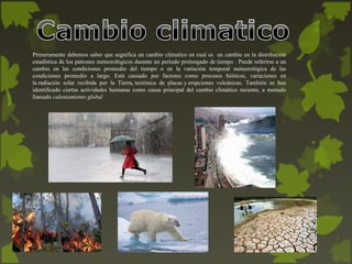 Primeramente debemos saber que segnifica un cambio climatico en cual es un cambio en la distribución
estadística de los patrones meteorológicos durante un periodo prolongado de tiempo . Puede referirse a un
cambio en las condiciones promedio del tiempo o en la variación temporal meteorológica de las
condiciones promedio a largo. Está causado por factores como procesos bióticos, variaciones en
la radiación solar recibida por la Tierra, tectónica de placas y erupciones volcánicas. También se han
identificado ciertas actividades humanas como causa principal del cambio climático reciente, a menudo
llamado calentamiento global
 