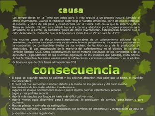 Las temperaturas en la Tierra son aptas para la vida gracias a un proceso natural llamado el
efecto invernadero. Cuando la radiación solar llega a nuestra atmósfera, parte de ella es reflejada
al espacio, y parte de ella pasa y es absorbida por la Tierra. Esto causa que la superficie de la
Tierra se caliente. El calor es irradiado hacia el exterior y absorbido por los gases presentes en la
atmósfera de la Tierra, los llamados ”gases de efecto invernadero”. Este proceso previene que el
calor desaparezca, haciendo que la temperatura ronde los +15°C en vez de -19°C.
Hay muchos gases de efecto invernadero responsables de un calentamiento adicional de la
atmósfera, los cuales son producidos de distintas formas por personas. La mayoría provienen de
la combustión de combustibles fósiles de los coches, de las fábricas y de la producción de
electricidad. El gas responsable de la mayoría del calentamiento es el dióxido de carbono,
también llamado CO2. Otros contribuyentes son el metano expulsado de los vertederos y de la
agricultura (especialmente de los sistemas digestivos de los animales que pastan), óxido nitroso
de los fertilizantes, los gases usados para la refrigeración y procesos industriales, y de la pérdida
de bosques que de otra forma almacenarían CO2.
• El agua se expande cuando se calienta y los océanos absorben más calor que la tierra, el nivel del
mar ascenderá.
• El nivel del mar aumentará también debido a la fusión de los glaciares y del hielo marino.
• Las ciudades de las costa sufrirían inundaciones.
• Lugares en los que normalmente llueve o nieva mucho podrían calentarse y secarse.
• Lagos y ríos podrían secarse.
• Habría más sequías por lo que se haría más difícil cultivar maíz.
• Habría menos agua disponible para l agricultura, la producción de comida, para beber o para
ducharse.
• Muchas plantas y animales se extinguirían.
• Huracanes, tornados y tormentas producidos por cambios de temperatura y evaporación de agua se
producirían con más regularidad.
 