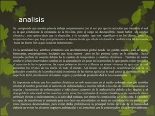 analisis
Se comprende que nuestro planeta trabaja conjuntamente con el sol por que la radiación que transmite el sol
es la que condiciona la existencia de la biosfera, pero si surge un desequilibrio puede haber un cambio
climático , esto quiere decir que la alteración y la variación que son significativa en los climas como la
temperatura hace que haya precipitaciones o vientos fuerte que afecta a la biosfera también esta los terremoto
hasta las fuerte lluvia que ocasiona induraciones
En la actualidad los cambios climáticos son calentamientos global donde no genera sequia , olas de calor,
hurracanes, precipitaciones, haciendo que haya muerta tanto en las persona como en lo animales , hasta
teniendo perdida de cosecha debido ha lo cambio de temperatura o cambios climáticos . También de modo
similar el efecto invernadero consiste en la acumulación de gases en la atmósfera lo que genera como resultado
el aumento de las temperaturas, las capas polares se derriten y liberan un mayor volumen de agua con la cual
aumentan los niveles de los mares en todo el mundo. Así mismo se observa la desertificación que es la
reducción o perdida de la productividad económica de las tierras agrícolas lo cual causa la disminución de la
superficie fértil, disminución del manto vegetal y perdida de productividad de los ecosistemas.
Es importante señalar que los cambios climáticos no solo repercuten en el medio ambiente sino que también
afectan al hombre generando el aumento de enfermedades y muertes debido a las olas de calor, inundaciones o
sequías , incremento de enfermedades e infecciones, aumento de la malnutrición debido a las sequías y al
desequilibrio estacional de las cosechas, entre otras. En conclusión el cambio climático es un cambio de clima
atribuido directa o indirectamente a la actividad humana, por alterar la composición de la biosfera. El hombre
es capaz de transformar el ambiente para satisfacer sus necesidades sin tener en consideración los efectos que
estos procesos desencadenan, para evitar dicha problemática la principal forma de vida de la humanidad
debería ser evitar los diversos impactos ambientales y así contribuir con la conservación de su propio ambiente
 