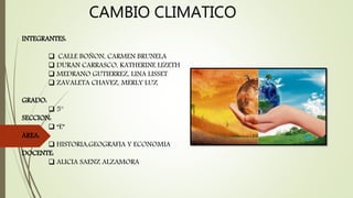 CAMBIO CLIMATICO
INTEGRANTES:
 CALLE BOÑON, CARMEN BRUNELA
 DURAN CARRASCO, KATHERINE LIZETH
 MEDRANO GUTIERREZ, LINA LISSET
 ZAVALETA CHAVEZ, MERLY LUZ
GRADO:
 5°
SECCION:
 “E”
ÁREA:
 HISTORIA,GEOGRAFIA Y ECONOMIA
DOCENTE:
 ALICIA SAENZ ALZAMORA
 