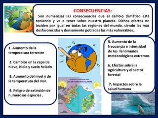 1. Aumento de la
temperatura terrestre
2. Cambios en la capa de
nieve, hielo y suelo helado
3. Aumento del nivel y de
la temperatura del mar.
4. Peligro de extinción de
numerosas especies .
5. Aumento de la
frecuencia e intensidad
de los fenómenos
meteorológicos extremos
6. Efectos sobre la
agricultura y el sector
forestal
7. Impactos sobre la
salud humana
CONSECUENCIAS:
Son numerosas las consecuencias que el cambio climático está
teniendo y va a tener sobre nuestro planeta. Dichos efectos no
inciden por igual en todas las regiones del mundo, siendo las más
desfavorecidas y densamente pobladas las más vulnerables..
 