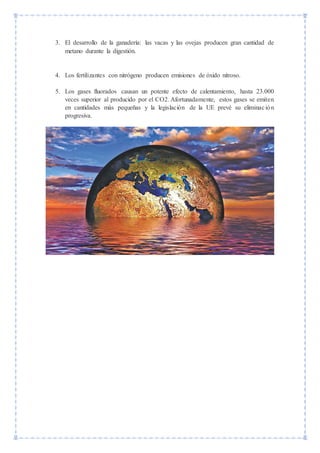 3. El desarrollo de la ganadería: las vacas y las ovejas producen gran cantidad de
metano durante la digestión.
4. Los fertilizantes con nitrógeno producen emisiones de óxido nitroso.
5. Los gases fluorados causan un potente efecto de calentamiento, hasta 23.000
veces superior al producido por el CO2. Afortunadamente, estos gases se emiten
en cantidades más pequeñas y la legislación de la UE prevé su eliminación
progresiva.
 