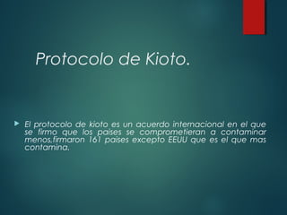 Protocolo de Kioto.
 El protocolo de kioto es un acuerdo internacional en el que
se firmo que los paises se comprometieran a contaminar
menos,firmaron 161 paises excepto EEUU que es el que mas
contamina.
 