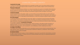 CAUSAS DEL CAMBIO CLIMATICO
La generación de energía
La mayoría de la electricidad se genera todavía con la combustión de carbón o gas, lo que produce dióxido de carbono y
óxido nitroso, que son potentes gases de efecto invernadero que cubren el planeta y atrapan el calor proveniente del sol.
Productos de fabricación
La industria y las fábricas producen emisiones, en su mayoría provenientes de la quema de combustibles fósiles destinada a
generar energía para la fabricación de cemento, hierro, acero, componentes electrónicos, ropa y otros bienes. La industria
manufacturera es una de las que más contribuyen a las emisiones de gases de efecto invernadero a nivel mundial.
La tala de los bosques
La tala de bosques a fin de crear granjas o pastos, o por otros motivos, provoca emisiones dado que cuando se talan sus
árboles se libera el carbono que estos han estado almacenando. La deforestación, junto con la agricultura y otros cambios en
la utilización de los suelos, es responsable de aproximadamente un cuarto de las emisiones de gases de efecto invernadero.
El uso del transporte
Los vehículos terrestres son responsables de la mayor parte, debido a la combustión de productos derivados del petróleo,
como la gasolina, en los motores de combustión interna. Sin embargo, las emisiones provenientes de barcos y aeronaves
siguen aumentando. El transporte es responsable de cerca de un cuarto de las emisiones de dióxido de carbono relacionadas
con la energía a nivel global. La producción de alimentos
La producción de alimentos provoca emisiones de metano, dióxido de carbono y otros gases de efecto invernadero, de
diferentes maneras, en lo que se incluye la deforestación y la roturación de tierras para la agricultura y el pastoreo, la
alimentación del ganado bovino y ovino, la producción y uso de fertilizantes y el abono utilizado para los cultivos.
La energía en los edificios
A nivel global, tanto los edificios residenciales como los comerciales consumen más de la mitad de la electricidad total. Como
siguen utilizando carbón, hidrocarburos y gas natural para los sistemas de calefacción y climatización, emiten cantidades
importantes de gases de efecto invernadero.
Un consumo excesivo
Su hogar, el uso que hace de la energía, el modo de desplazarse, lo que come, lo que derrocha, todo ello afecta a la emisión
de gases de efecto invernadero. Y lo mismo ocurre con el consumo de bienes como la ropa, los componentes electrónicos y
los productos fabricados en plástico.
 