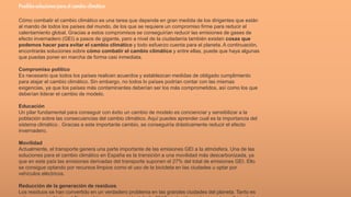 Posiblessolucionesparael cambio climático
Cómo combatir el cambio climático es una tarea que depende en gran medida de los dirigentes que están
al mando de todos los países del mundo, de los que se requiere un compromiso firme para reducir el
calentamiento global. Gracias a estos compromisos se conseguirían reducir las emisiones de gases de
efecto invernadero (GEI) a pasos de gigante, pero a nivel de la ciudadanía también existen cosas que
podemos hacer para evitar el cambio climático y todo esfuerzo cuenta para el planeta. A continuación,
encontrarás soluciones sobre cómo combatir el cambio climático y entre ellas, puede que haya algunas
que puedas poner en marcha de forma casi inmediata.
Compromiso político
Es necesario que todos los países realicen acuerdos y establezcan medidas de obligado cumplimiento
para atajar el cambio climático. Sin embargo, no todos lo países podrían contar con las mismas
exigencias, ya que los países más contaminantes deberían ser los más comprometidos, así como los que
deberían liderar el cambio de modelo.
Educación
Un pilar fundamental para conseguir con éxito un cambio de modelo es concienciar y sensibilizar a la
población sobre las consecuencias del cambio climático. Aquí puedes aprender cual es la importancia del
sistema climático . Gracias a este importante cambio, se conseguiría drásticamente reducir el efecto
invernadero.
Movilidad
Actualmente, el transporte genera una parte importante de las emisiones GEI a la atmósfera. Una de las
soluciones para el cambio climático en España es la transición a una movilidad más descarbonizada, ya
que en este país las emisiones derivadas del transporte suponen el 27% del total de emisiones GEI. Ello
se consigue optando por recursos limpios como el uso de la bicicleta en las ciudades u optar por
vehículos eléctricos.
Reducción de la generación de residuos
Los residuos se han convertido en un verdadero problema en las grandes ciudades del planeta. Tanto es
 