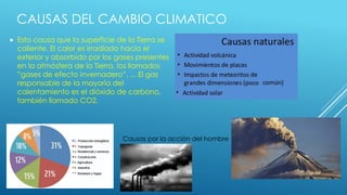 CAUSAS DEL CAMBIO CLIMATICO
 Esto causa que la superficie de la Tierra se
caliente. El calor es irradiado hacia el
exterior y absorbido por los gases presentes
en la atmósfera de la Tierra, los llamados
”gases de efecto invernadero”. ... El gas
responsable de la mayoría del
calentamiento es el dióxido de carbono,
también llamado CO2.
Causas por la acción del hombre
 