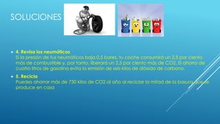 SOLUCIONES
 4. Revisa los neumáticos
Si la presión de tus neumáticos baja 0,5 bares, tu coche consumirá un 2,5 por ciento
más de combustible y, por tanto, liberará un 2,5 por ciento más de CO2. El ahorro de
cuatro litros de gasolina evita la emisión de seis kilos de dióxido de carbono.
 5. Recicla
Puedes ahorrar más de 730 kilos de CO2 al año al reciclar la mitad de la basura que se
produce en casa
 