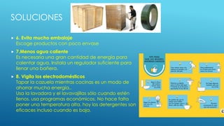 SOLUCIONES
 6. Evita mucho embalaje
Escoge productos con poco envase
 7.Menos agua caliente
Es necesaria una gran cantidad de energía para
calentar agua. Instala un regulador suficiente para
llenar una bañera.
 8. Vigila los electrodomésticos
Tapar la cazuela mientras cocinas es un modo de
ahorrar mucha energía..
Usa la lavadora y el lavavajillas sólo cuando estén
llenos. usa programas económicos. No hace falta
poner una temperatura alta, hoy los detergentes son
eficaces incluso cuando es baja.
 