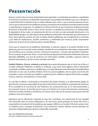 ix
Durante muchos años, los temas ambientales fueron ignorados o considerados secundarios y supeditados
al crecimiento económico y al desarrollo social del país, muy posiblemente debido a que no se valoraba en
su justa dimensión la importancia de un medio ambiente sano, o bien, a que se tenía la esperanza de que,
unavezquesesolucionaranlosproblemassocialesyeconómicoslosecosistemasnaturalestendríantiempo
y capacidad para recuperarse. La realidad nos enfrenta al hecho de que el deterioro ambiental amenaza
seriamente el desarrollo actual y futuro de las naciones. La pérdida de ecosistemas y su biodiversidad,
la degradación de los suelos, la contaminación del aire y la cada vez más acentuada disminución en la
disponibilidad de agua, son sólo algunos de los problemas ambientales más conocidos que enfrentamos. A
éstos, ahora debemos sumarle uno más: el cambio climático global que, por la magnitud de su extensión
y por todas las implicaciones, sociales, económicas y ambientales que involucra, puede comprometer
seriamente el futuro de casi todos los países, incluido México.
Como para la mayoría de los problemas ambientales, la solución requiere la actuación decidida de los
gobiernos, pero en el caso del cambio climático, también de una sociedad bien informada y comprometida
que contribuya con su actitud y acciones a disminuir las presiones a las que está sometido el ambiente.
En ese contexto, la Semarnat ofrece, a través del Sistema Nacional de Información Ambiental y Recursos
Naturales (SNIARN), una serie de productos con información confiable, accesible y oportuna sobre la
situación del ambiente y de los recursos naturales nacionales.
Cambio Climático. Ciencia, evidencia y acciones forma parte del proyecto que se inició con el libro ¿Y
el medio ambiente? Problemas en México y el Mundo, y que tiene como objetivo ofrecer información
actualizada,confiableyoportunaaunpúblicoquenoesespecialistaperoestáinteresadoenlaproblemática
ambiental, en este caso el cambio climático. Entre los procesos globales, éste es quizás uno de los más
invocados y menos conocidos por el público en general, que ha recibido al respecto información compleja,
confusa, imprecisa, contradictoria e, incluso, falsa.
En este libro se define y contextualiza el fenómeno del cambio climático y el calentamiento global. Se
describenlascausasylosresponsablesdequeahoraenfrentemosesteproblema;sepresentanlasevidencias
de la veracidad de la ocurrencia de este fenómeno, las consecuencias que ya se están presentando y
los escenarios futuros. Se describe qué es lo que se ha hecho en la escena internacional y nacional para
enfrentar el cambio climático y, finalmente, se muestra cómo cada uno de nosotros somos parte tanto del
problema como de la solución.
Esperamos que la información contenida en esta obra contribuya a la construcción de una sociedad
más informada sobre los temas ambientales y, de esta forma, pueda participar de forma más activa y
responsable en la resolución de los problemas que aquejan a México y el mundo. Al final de cuentas, tener
un ambiente sano y conseguir la protección y uso racional de nuestros valiosos recursos naturales son
elementos indispensables para alcanzar el desarrollo sustentable.
Ing. Juan Rafael Elvira Quesada
Secretario de Medio Ambiente y Recursos Naturales
Presentación
 