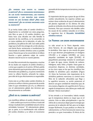2
¿Es verdad que existe el cambio
climático? ¿Es el verdadero responsable
de las altas temperaturas, los fuertes
huracanes y las sequías que hemos
vivido en los últimos años? ¿Nos debe
preocupar? ¿Se ha estado haciendo algo
al respecto?
Si ya tenías dudas sobre el cambio climático o
despertamos tu curiosidad con estas preguntas,
este libro es para ti. El cambio climático, que
hasta hace unas décadas tan sólo llamaba la
atención de los científicos, se ha convertido en
un tema cotidiano de la televisión, el radio, los
periódicos y las pláticas de café. Casi nadie podría
negar que al sufrir los estragos de un día caluroso,
una fuerte lluvia, ventarrones o inundaciones ha
mencionado al cambio climático como su posible
causa. Parecería que se ha convertido en el villano
favorito a quien podemos culpar de cuanto
desastre natural ocurre en nuestro planeta.
En este libro encontrarás las respuestas a muchas
de tus dudas con respecto al cambio climático y
a otras que surgirán en el camino. Al final, podrás
tenerelementosquetepermitanubicarensujusta
dimensión este problema y, si quieres mantenerlo
como tu villano favorito, achacarle las culpas,
pero sólo de lo que efectivamente es responsable.
Como este es un libro sobre cambio climático, lo
primero es unificar criterios y ponernos de acuerdo
sobre lo que entendemos por él y su diferencia
con el calentamiento global, dos términos que
frecuentemente se confunden.
¿Qué es el cambio climático?
Los científicos definen al cambio climático como
“…todo cambio que ocurre en el clima a través del
tiempo resultado de la variabilidad natural o de las
actividades humanas.” El calentamiento global,
por su parte, es la manifestación más evidente
del cambio climático y se refiere al incremento
promedio de las temperaturas terrestres y marinas
globales.
Es importante decirte que a pesar de que el clima
cambia naturalmente, los expertos señalan que
existen claras evidencias de que el calentamiento
del planeta registrado en los últimos 50 años
puede ser atribuido a los efectos de las actividades
humanas. Para que conozcas más detalles sobre
las causas de los cambios naturales en el clima,
te sugerimos leer el Recuadro Variabilidad
climática natural.
La Tierra: un gran invernadero
La vida actual en la Tierra depende, entre
otros factores, de una delgada capa gaseosa:
la atmósfera. Esta capa es una mezcla de gases
en la que dominan principalmente el nitrógeno
(78.1%) y el oxígeno (20.9%), así como
pequeñas cantidades de argón (0.93%). El
pequeñísimo porcentaje restante lo constituyen
el vapor de agua, ozono, bióxido de carbono,
hidrógeno, neón, helio y kriptón. Estos gases se
encuentran dispersos, en distintas cantidades,
en las cinco capas en las que los científicos han
dividido la atmósfera para estudiarla (Figura
1). Entre las funciones más importantes de la
atmósfera podemos mencionar su control como
filtro de la radiación ultravioleta que llega a
la superficie terrestre, su acción protectora al
destruir una gran cantidad de meteoritos que, de
otra manera, llegarían a la superficie de la Tierra y
regular la temperatura, esto último por medio del
llamado “efecto invernadero”.
Si has entrado a un invernadero, habrás notado
que la temperatura dentro es mayor que en el
exterior. Esto se debe principalmente a que los
vidrios de su estructura dejan pasar la energía que
proviene de la radiación del Sol, pero no la dejan
escapar fácilmente, lo que produce un efecto de
calentamiento. La Tierra funciona de manera muy
parecida a un gran invernadero. El efecto de los
 