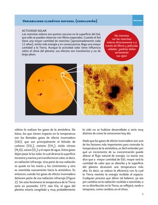5
vidrios lo realizan los gases de la atmósfera. De
éstos, los que tienen impacto en la temperatura
son los llamados gases de efecto invernadero
(GEI); que son principalmente el bióxido de
carbono (CO2
), metano (CH4
), óxido nitroso
(N2
O), ozono (O3
) y el vapor de agua. Estos gases
dejan pasar la luz solar, la cual alcanza la superficie
terrestreymarinaysetransformaencalor,esdecir,
en radiación infrarroja. Una parte de esa radiación
se queda en los mares y los continentes y otra
es reemitida nuevamente hacia la atmósfera. Es
entonces cuando los gases de efecto invernadero
detienen parte de esa radiación infrarroja (Figura
2). Sin este fenómeno la temperatura de la Tierra
sería en promedio 33°C más fría, el agua del
planeta estaría congelada y muy probablemente
ACTIVIDAD SOLAR
Las manchas solares son puntos oscuros en la superficie del Sol,
que sólo se pueden observar con filtros especiales. Cuando el Sol
tiene una mayor cantidad de manchas (aproximadamente cada
11 años), emite más energía y en consecuencia, llega una mayor
cantidad a la Tierra. Aunque la actividad solar tiene influencia
sobre el clima del planeta, sus efectos son transitorios y no de
largo plazo.
No intentes
ver las manchas
solares directamente o a
través de filtros y películas
veladas: ¡podrías dañar
seriamente
tus ojos!
Recuadro
Variabilidad climática natural (conclusión)
la vida no se hubiese desarrollado o sería muy
distinta de como la conocemos hoy día.
Dado que los gases de efecto invernadero son uno
de los factores más importantes para controlar la
temperatura de la atmósfera, es fácil entender por
qué un incremento de su concentración puede
alterar el flujo natural de energía. La teoría nos
dice que a mayor cantidad de GEI, mayor será la
cantidad de calor que se absorba y la superficie
del planeta alcanzará una temperatura más
alta. Es decir, se reduce la eficiencia con la cual
la Tierra reemite la energía recibida al espacio.
Cualquier proceso que altere tal balance, ya sea
por cambios en la radiación recibida o reemitida, o
en su distribución en la Tierra, se reflejará, tarde o
temprano, como cambios en el clima.
 