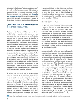 8
últimasseleshallamado“fuentesantropogénicas”.
A través de ellas hemos alterado el flujo natural de
gases de efecto invernadero que existe entre las
fuentes naturales y la atmósfera (ver Recuadro
del Ciclo del carbono). Precisamente a estos GEI
que hemos generado los humanos es a los que se
les atribuye el reciente calentamiento del planeta.
¿Quiénes son los responsables
del cambio climático?
Cuando escuchamos hablar de problemas
ambientales, frecuentemente pensamos que
son otros los que los generan y, por lo tanto,
que no está en nuestras manos la solución. Al
parecer esto también ocurre con la emisión de
los gases de efecto invernadero responsables del
cambio climático. Es común que no asociemos
las emisiones de estos gases con nuestras
actividades diarias y menos aún que esto pueda
contribuir al cambio climático. La generación de
electricidad, el consumo de combustibles fósiles
-como la gasolina y el diesel-, la producción del
cemento para la construcción, la eliminación de
la vegetación -que es conocida como cambio
de uso del suelo-, así como la producción de los
alimentos y de otros tantos bienes y servicios que
consumimos a diario, generan una gran cantidad
de gases de efecto invernadero. Esto quiere decir
que también somos parte del problema.
Si sumas tus emisiones con las de tu familia,
vecinos, y el resto de los mexicanos, así como las
que se producen en las empresas, escuelas,
industrias, casas y oficinas del país, podrías
obtener el total de GEI de fuentes antropogénicas
generado en México. Si tuvieras estos mismos
datos para todos los países y los sumaras, podrías
conocer entonces las emisiones de todo el
mundo. Esta información ya existe, pero antes
de mostrártela, debemos mencionar que debido
a su disponibilidad, en las siguientes secciones
manejaremos algunas veces a todos los GEI y
en otras sólo al CO2
, que es el principal gas de
efecto invernadero. Veamos primero cómo son
las emisiones a nivel mundial y regional y después
cómo contribuye México.
Emisiones mundiales
Enelmundo,laemisióndeCO2
sehaincrementado
a la par del consumo de combustibles fósiles. Este
incremento no ha sido pequeño: entre 1971
y el año 2005, la emisión mundial derivada
del consumo de combustibles fósiles aumentó
alrededorde90%;enesteúltimoañoseemitieron
en el mundo 27 mil millones de toneladas de CO2
(Figura 3). Para que te des una idea de lo que
esto significa, te diremos que la emisión mundial
de CO2
en 2005 equivale a unas 4 mil 500 veces
el peso de la Pirámide de Keops, la más grande de
las pirámides de Egipto.
Aunque todos los países son responsables de la
emisión de GEI, algunos han contribuido mucho
más que otros. Si observas el mapa 1 notarás que
se ve muy diferente de cómo lo hemos estudiado
en nuestras clases de geografía. África y Europa
perdieron su forma original, Estados Unidos se
ve casi como un globo, Canadá prácticamente
desapareció y Japón dejó de ser esa pequeña isla
para convertirse en un país muy grande. Y no nos
hemosequivocadoaldibujarelmapa,loqueocurre
es que el área de las regiones es proporcional a
su contribución a la emisión mundial de GEI. Esto
quiere decir que son más grandes las regiones o
países que emiten más GEI, mientras que se ven
más pequeñas las que emiten menos. Notarás que
México no se ve muy deformado y esto se debe a
que su emisión es cercana al promedio mundial.
Puesto en números, las regiones que en el 2002
sobresalieronporsuemisióndeGEIfueronademás
de Norteamérica (que contribuyó con 26% del
total de ese año), el este de Asia (15%), Europa
occidental (14%) y Medio Oriente (13%)1
.
1
Estas cifras se calcularon con base en tres gases de efecto invernadero: bióxido de carbono, metano y óxido nitroso.
 
