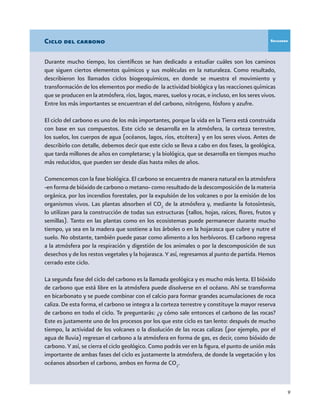 9
Durante mucho tiempo, los científicos se han dedicado a estudiar cuáles son los caminos
que siguen ciertos elementos químicos y sus moléculas en la naturaleza. Como resultado,
describieron los llamados ciclos biogeoquímicos, en donde se muestra el movimiento y
transformación de los elementos por medio de la actividad biológica y las reacciones químicas
que se producen en la atmósfera, ríos, lagos, mares, suelos y rocas, e incluso, en los seres vivos.
Entre los más importantes se encuentran el del carbono, nitrógeno, fósforo y azufre.
El ciclo del carbono es uno de los más importantes, porque la vida en la Tierra está construida
con base en sus compuestos. Este ciclo se desarrolla en la atmósfera, la corteza terrestre,
los suelos, los cuerpos de agua (océanos, lagos, ríos, etcétera) y en los seres vivos. Antes de
describirlo con detalle, debemos decir que este ciclo se lleva a cabo en dos fases, la geológica,
que tarda millones de años en completarse; y la biológica, que se desarrolla en tiempos mucho
más reducidos, que pueden ser desde días hasta miles de años.
Comencemos con la fase biológica. El carbono se encuentra de manera natural en la atmósfera
-en forma de bióxido de carbono o metano- como resultado de la descomposición de la materia
orgánica, por los incendios forestales, por la expulsión de los volcanes o por la emisión de los
organismos vivos. Las plantas absorben el CO2
de la atmósfera y, mediante la fotosíntesis,
lo utilizan para la construcción de todas sus estructuras (tallos, hojas, raíces, flores, frutos y
semillas). Tanto en las plantas como en los ecosistemas puede permanecer durante mucho
tiempo, ya sea en la madera que sostiene a los árboles o en la hojarasca que cubre y nutre el
suelo. No obstante, también puede pasar como alimento a los herbívoros. El carbono regresa
a la atmósfera por la respiración y digestión de los animales o por la descomposición de sus
desechos y de los restos vegetales y la hojarasca. Y así, regresamos al punto de partida. Hemos
cerrado este ciclo.
La segunda fase del ciclo del carbono es la llamada geológica y es mucho más lenta. El bióxido
de carbono que está libre en la atmósfera puede disolverse en el océano. Ahí se transforma
en bicarbonato y se puede combinar con el calcio para formar grandes acumulaciones de roca
caliza. De esta forma, el carbono se integra a la corteza terrestre y constituye la mayor reserva
de carbono en todo el ciclo. Te preguntarás: ¿y cómo sale entonces el carbono de las rocas?
Este es justamente uno de los procesos por los que este ciclo es tan lento: después de mucho
tiempo, la actividad de los volcanes o la disolución de las rocas calizas (por ejemplo, por el
agua de lluvia) regresan el carbono a la atmósfera en forma de gas, es decir, como bióxido de
carbono. Y así, se cierra el ciclo geológico. Como podrás ver en la figura, el punto de unión más
importante de ambas fases del ciclo es justamente la atmósfera, de donde la vegetación y los
océanos absorben el carbono, ambos en forma de CO2
.
Ciclo del carbono Recuadro
 