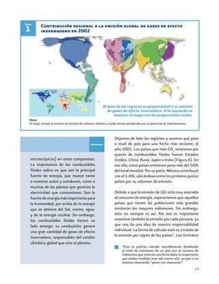 13
Recuadro
microscópicos) en estos compuestos.
La importancia de los combustibles
fósiles radica en que son la principal
fuente de energía, que mueve tanto
a nuestros autos y autobuses, como a
muchas de las plantas que generan la
electricidad que consumimos. Son la
fuentedeenergíamásimportantepara
la humanidad, por arriba de la energía
que se obtiene del Sol, viento, agua,
y de la energía nuclear. Sin embargo,
los combustibles fósiles tienen su
lado amargo: su combustión genera
una gran cantidad de gases de efecto
invernadero, responsables del cambio
climático global que vive el planeta.
Contribución regional a la emisión global de gases de efecto
invernadero en 20021
Mapa
El área de las regiones es proporcional a su emisión
de gases de efecto invernadero. A la izquierda se
muestra el mapa con las proporciones reales.
Nota:
El mapa incluye la emisión de bióxido de carbono, metano y óxido nitroso ponderada por su potencial de calentamiento.
Dejemos de lado las regiones y veamos qué pasa
a nivel de país para una fecha más reciente, el
año 2005. Los países que más CO2
emitieron por
quema de combustibles fósiles fueron Estados
Unidos, China, Rusia, Japón e India (Figura 4). En
ese año, estos países emitieron poco más del 54%
del total mundial. Por su parte, México contribuyó
conel1.4%,ubicándoseentrelosprimerosquince
países por su volumen de emisión.
Debido a que la emisión de GEI está muy asociada
al consumo de energía, esperaríamos que aquellos
países que tienen las poblaciones más grandes
emitieran los mayores volúmenes. Sin embargo,
esto no siempre es así. Por eso es importante
examinar también la emisión por cada persona, ya
que nos da una idea de nuestra responsabilidad
individual. La forma de calcular esto es a través de
la emisión per cápita de los países2
. Los Emiratos
2
Esto lo podrías calcular sencillamente dividiendo
el total de emisiones de un país por el número de
habitantesqueteníaenunafechadada.Esimportante
que ambas medidas sean del mismo año, ya que si no
estarías mezclando “peras con manzanas”.
 