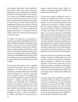 16
Otros procesos industriales, como la producción
del cemento, vidrio, acero, papel, alimentos y
bebidas, entre otros, contribuyeron con alrededor
de 9% de las emisiones totales de GEI del país.
Por su parte, las actividades agropecuarias, de
las que se obtienen los granos, frutas y carnes,
generan también dos gases de efecto invernadero:
el metano (CH4
) y el óxido nitroso (N2
O), que
contabilizaron el 8% de las emisiones nacionales
de GEI. Estos gases se derivan de la fermentación
de los alimentos en el sistema digestivo del
ganado, del estiércol y su manejo, así como de
cultivos como el arroz y de procesos naturales que
ocurren en el suelo.
Por último, los desechos que generamos en
nuestrascasaseindustriastambiénemitenGEI.Las
aguas residuales municipales e industriales emiten
metano y óxido nitroso por la descomposición
de la materia orgánica, mientras que cuando se
queman residuos también se liberan CO2
y óxido
nitroso a la atmósfera. También el manejo de los
residuos y el tratamiento de las aguas residuales,
a pesar de sus indudables beneficios, generan GEI:
las emisiones por estos conceptos contabilizaron
cerca del 12% del total de las emisiones en el país
en 2002.
Hay otra fuente de emisión que no te habíamos
mencionado hasta ahora, pero que también es
importante: se conoce como “uso del suelo,
cambio de uso del suelo y silvicultura”. Esta fuente
incluye básicamente las emisiones generadas
por la vegetación natural, las actividades que
promueven el cambio de los ecosistemas naturales
terrestres a cubiertas agrícolas, ganaderas o
urbanas, y las relacionadas con la explotación
forestal. A continuación te explicaremos con más
detalle cada una de las fuentes. Por más extraño
que te resulte, los ecosistemas terrestres –como
los bosques y selvas– también liberan grandes
cantidades de gases de efecto invernadero a
la atmósfera. De hecho, de manera natural los
bosques maduros pueden liberar bióxido de
carbono en magnitud comparable al oxígeno que
producen por la fotosíntesis.
Por otro lado, cuando la vegetación natural es
removida y quemada para convertir el terreno
en potreros, campos de cultivo e incluso, zonas
urbanas -lo que se conoce técnicamente como
“cambio de uso del suelo”-, también se liberan
GEI. Para muchos campesinos o propietarios de
terrenos con árboles o arbustos, frecuentemente
la manera más sencilla de limpiarlos es usar el
fuego, con lo que una gran parte del carbono
almacenadoenlamaderaylashojas,asícomoenla
hojarasca del suelo, es convertido rápidamente en
CO2
y liberado a la atmósfera. En otras ocasiones
se corta la vegetación existente y simplemente se
deja descomponer, con lo que también se generan
GEI. Debido a que en México la deforestación ha
mantenido valores altos en las últimas décadas,
los ecosistemas terrestres representan una fuente
significativa de las emisiones de este tipo de gases.
Aunque las cifras aún se encuentran en revisión,
el último inventario en México indica que el uso
del suelo, cambio de uso del suelo y silvicultura
aportan alrededor de 14% de las emisiones
nacionales de GEI. Esto querría decir que el
total de las emisiones nacionales de GEI alcanza
aproximadamente 643 millones de toneladas,
es decir, cerca de 90 millones de toneladas más
que nuestro primer estimado (553 millones de
toneladas).
Los datos más recientes publicados para México
son del año 2002, sin embargo, actualmente se
encuentra en elaboración el nuevo inventario
de emisiones con datos del año 2006. Las cifras
preliminares indican que en ese año la emisión
de GEI fue de aproximadamente 626 millones de
toneladas, sin considerar el uso del suelo, cambio
de uso del suelo y silvicultura. Esto significa un
incremento del 11% respecto al año 2002.
 