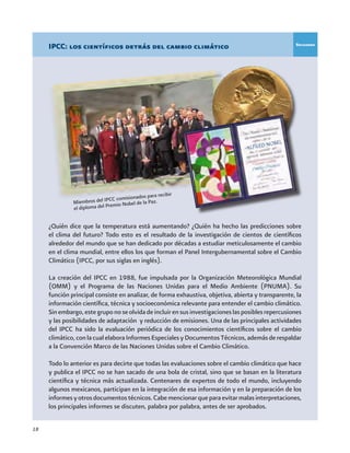 18
IPCC: los científicos detrás del cambio climático
¿Quién dice que la temperatura está aumentando? ¿Quién ha hecho las predicciones sobre
el clima del futuro? Todo esto es el resultado de la investigación de cientos de científicos
alrededor del mundo que se han dedicado por décadas a estudiar meticulosamente el cambio
en el clima mundial, entre ellos los que forman el Panel Intergubernamental sobre el Cambio
Climático (IPCC, por sus siglas en inglés).
La creación del IPCC en 1988, fue impulsada por la Organización Meteorológica Mundial
(OMM) y el Programa de las Naciones Unidas para el Medio Ambiente (PNUMA). Su
función principal consiste en analizar, de forma exhaustiva, objetiva, abierta y transparente, la
información científica, técnica y socioeconómica relevante para entender el cambio climático.
Sinembargo,estegruponoseolvidadeincluirensusinvestigacioneslasposiblesrepercusiones
y las posibilidades de adaptación y reducción de emisiones. Una de las principales actividades
del IPCC ha sido la evaluación periódica de los conocimientos científicos sobre el cambio
climático,conlacualelaboraInformesEspecialesyDocumentosTécnicos,ademásderespaldar
a la Convención Marco de las Naciones Unidas sobre el Cambio Climático.
Todo lo anterior es para decirte que todas las evaluaciones sobre el cambio climático que hace
y publica el IPCC no se han sacado de una bola de cristal, sino que se basan en la literatura
científica y técnica más actualizada. Centenares de expertos de todo el mundo, incluyendo
algunos mexicanos, participan en la integración de esa información y en la preparación de los
informesyotrosdocumentostécnicos.Cabemencionarqueparaevitarmalasinterpretaciones,
los principales informes se discuten, palabra por palabra, antes de ser aprobados.
Miembros del IPCC comisionados para recibir
el diploma del Premio Nobel de la Paz.
Recuadro
 