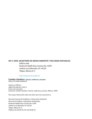 DR © 2009, SECRETARÍA DE MEDIO AMBIENTE Y RECURSOS NATURALES
	 Edificio sede
	 Boulevard Adolfo Ruiz Cortines No. 4209
	 Jardines en la Montaña, CP 14210
	 Tlalpan, México D. F.
	 http://www.semarnat.gob.mx
Cambio climático. Ciencia, evidencia y acciones
Serie ¿Y el medio ambiente?
Impreso en México
ISBN 978-968-817-925-3
Como citar esta obra:
Semarnat. Cambio climático. Ciencia, evidencia y acciones. México. 2009.
Para mayor información sobre esta obra, favor de comunicarse a:
Dirección General de Estadística e Información Ambiental
Dirección de Análisis e Indicadores Ambientales
Boulevard Adolfo Ruiz Cortines No. 4209
Jardines en la Montaña, CP 14210
Tlalpan, México D. F.
Teléfono 56 28 08 54, Fax 56 28 08 53
 