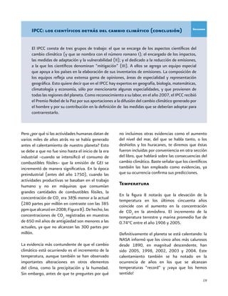 19
IPCC: los científicos detrás del cambio climático (conclusión)
El IPCC consta de tres grupos de trabajo: el que se encarga de los aspectos científicos del
cambio climático (y que se nombra con el número romano I); el encargado de los impactos,
las medidas de adaptación y la vulnerabilidad (II); y el dedicado a la reducción de emisiones,
a la que los científicos denominan “mitigación” (III). A ellos se agrega un equipo especial
que apoya a los países en la elaboración de sus inventarios de emisiones. La composición de
los equipos refleja una extensa gama de opiniones, áreas de especialidad y representación
geográfica. Esto quiere decir que en el IPCC hay expertos en geografía, biología, matemáticas,
climatología y economía, sólo por mencionarte algunas especialidades, y que provienen de
todas las regiones del planeta. Como reconocimiento a su labor, en el año 2007, el IPCC recibió
el Premio Nobel de la Paz por sus aportaciones a la difusión del cambio climático generado por
el hombre y por su contribución en la definición de las medidas que se deberían adoptar para
contrarrestarlo.
Recuadro
Pero ¿por qué si las actividades humanas datan de
varios miles de años atrás no se había generado
antes el calentamiento de nuestro planeta? Esto
se debe a que no fue sino hasta el inicio de la era
industrial –cuando se intensificó el consumo de
combustibles fósiles– que la emisión de GEI se
incrementó de manera significativa. En la época
preindustrial (antes del año 1750), cuando las
actividades productivas se basaban en el trabajo
humano y no en máquinas que consumían
grandes cantidades de combustibles fósiles, la
concentración de CO2
era 38% menor a la actual
(280 partes por millón en contraste con las 385
ppmquealcanzóen2008;Figura8).Dehecho,las
concentraciones de CO2
registradas en muestras
de 650 mil años de antigüedad son menores a las
actuales, ya que no alcanzan las 300 partes por
millón.
La evidencia más contundente de que el cambio
climático está ocurriendo es el incremento de la
temperatura, aunque también se han observado
importantes alteraciones en otros elementos
del clima, como la precipitación y la humedad.
Sin embargo, antes de que te preguntes por qué
no incluimos otras evidencias como el aumento
del nivel del mar, del que se habla tanto, o los
deshielos y los huracanes, te diremos que éstas
fueron incluidas por conveniencia en otra sección
del libro, que hablará sobre las consecuencias del
cambio climático. Baste señalar que los científicos
también las han empleado como evidencias, ya
que su ocurrencia confirma sus predicciones.
Temperatura
En la figura 8 notarás que la elevación de la
temperatura en los últimos cincuenta años
coincide con el aumento en la concentración
de CO2
en la atmósfera. El incremento de la
temperatura terrestre y marina promedio fue de
0.74°C entre el año 1906 y 2005.
Definitivamente el planeta se está calentando: la
NASA informó que los cinco años más calurosos
desde 1890, en magnitud descendente, han
sido 2005, 1998, 2002, 2003 y 2004. Este
calentamiento también se ha notado en la
ocurrencia de años en los que se alcanzan
temperaturas “record” y ¡vaya que los hemos
sentido!
 