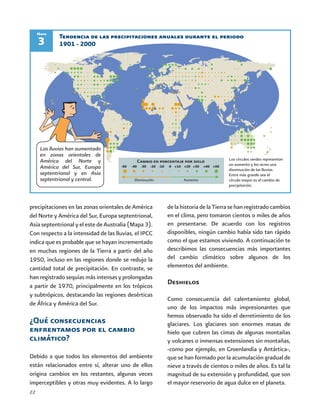 22
precipitaciones en las zonas orientales de América
del Norte y América del Sur, Europa septentrional,
Asia septentrional y el este de Australia (Mapa 3).
Con respecto a la intensidad de las lluvias, el IPCC
indica que es probable que se hayan incrementado
en muchas regiones de la Tierra a partir del año
1950, incluso en las regiones donde se redujo la
cantidad total de precipitación. En contraste, se
han registrado sequías más intensas y prolongadas
a partir de 1970, principalmente en los trópicos
y subtrópicos, destacando las regiones desérticas
de África y América del Sur.
¿Qué consecuencias
enfrentamos por el cambio
climático?
Debido a que todos los elementos del ambiente
están relacionados entre sí, alterar uno de ellos
origina cambios en los restantes, algunas veces
imperceptibles y otras muy evidentes. A lo largo
delahistoriadelaTierrasehanregistradocambios
en el clima, pero tomaron cientos o miles de años
en presentarse. De acuerdo con los registros
disponibles, ningún cambio había sido tan rápido
como el que estamos viviendo. A continuación te
describimos las consecuencias más importantes
del cambio climático sobre algunos de los
elementos del ambiente.
Deshielos
Como consecuencia del calentamiento global,
uno de los impactos más impresionantes que
hemos observado ha sido el derretimiento de los
glaciares. Los glaciares son enormes masas de
hielo que cubren las cimas de algunas montañas
y volcanes o inmensas extensiones sin montañas,
-como por ejemplo, en Groenlandia y Antártica-,
que se han formado por la acumulación gradual de
nieve a través de cientos o miles de años. Es tal la
magnitud de su extensión y profundidad, que son
el mayor reservorio de agua dulce en el planeta.
3
Mapa
Tendencia de las precipitaciones anuales durante el periodo
1901 - 2000
Los círculos verdes representan
un aumento y los ocres una
disminución de las lluvias.
Entre más grande sea el
círculo mayor es el cambio de
precipitación.
Cambio en porcentaje por siglo
Disminución Aumento
Las lluvias han aumentado
en zonas orientales de
América del Norte y
América del Sur, Europa
septentrional y en Asia
septentrional y central.
-50 -40 -30 -20 -10 0 +10 +20 +30 +40 +50
 