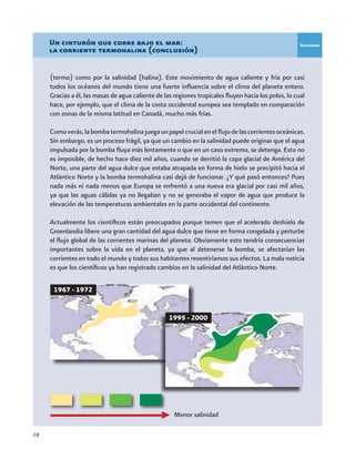 28
(termo) como por la salinidad (halina). Este movimiento de agua caliente y fría por casi
todos los océanos del mundo tiene una fuerte influencia sobre el clima del planeta entero.
Gracias a él, las masas de agua caliente de las regiones tropicales fluyen hacia los polos, lo cual
hace, por ejemplo, que el clima de la costa occidental europea sea templado en comparación
con zonas de la misma latitud en Canadá, mucho más frías.
Comoverás,labombatermohalinajuegaunpapelcrucialenelflujodelascorrientesoceánicas.
Sin embargo, es un proceso frágil, ya que un cambio en la salinidad puede originar que el agua
impulsada por la bomba fluya más lentamente o que en un caso extremo, se detenga. Esto no
es imposible, de hecho hace diez mil años, cuando se derritió la capa glacial de América del
Norte, una parte del agua dulce que estaba atrapada en forma de hielo se precipitó hacia el
Atlántico Norte y la bomba termohalina casi dejó de funcionar. ¿Y qué pasó entonces? Pues
nada más ni nada menos que Europa se enfrentó a una nueva era glacial por casi mil años,
ya que las aguas cálidas ya no llegaban y no se generaba el vapor de agua que produce la
elevación de las temperaturas ambientales en la parte occidental del continente.
Actualmente los científicos están preocupados porque temen que el acelerado deshielo de
Groenlandia libere una gran cantidad del agua dulce que tiene en forma congelada y perturbe
el flujo global de las corrientes marinas del planeta. Obviamente esto tendría consecuencias
importantes sobre la vida en el planeta, ya que al detenerse la bomba, se afectarían las
corrientes en todo el mundo y todos sus habitantes resentiríamos sus efectos. La mala noticia
es que los científicos ya han registrado cambios en la salinidad del Atlántico Norte.
Un cinturón que corre bajo el mar:
la corriente termohalina (conclusión)
Recuadro
1967 - 1972
1995 - 2000
Menor salinidad
 