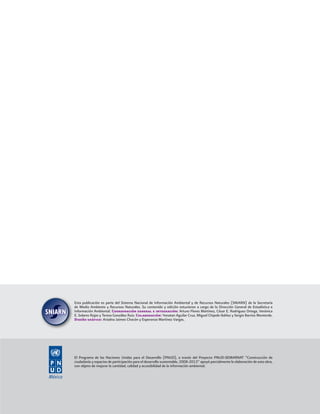 El Programa de las Naciones Unidas para el Desarrollo (PNUD), a través del Proyecto PNUD-SEMARNAT “Construcción de
ciudadanía y espacios de participación para el desarrollo sustentable, 2008-2013” apoyó parcialmente la elaboración de esta obra,
con objeto de mejorar la cantidad, calidad y accesibilidad de la información ambiental.
Esta publicación es parte del Sistema Nacional de Información Ambiental y de Recursos Naturales (SNIARN) de la Secretaría
de Medio Ambiente y Recursos Naturales. Su contenido y edición estuvieron a cargo de la Dirección General de Estadística e
Información Ambiental. Coordinación general e integración: Arturo Flores Martínez, César E. Rodríguez Ortega, Verónica
E. Solares Rojas y Teresa González Ruiz. Colaboración: Yonatan Aguilar Cruz, Miguel Chipole Ibáñez y Sergio Barrios Monterde.
Diseño gráﬁco: Ariadna Jaimes Chacón y Esperanza Martínez Vargas.
 