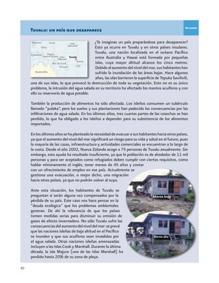 30
¿Te imaginas un país preparándose para desaparecer?
Esto ya ocurre en Tuvalu y en otros países insulares.
Tuvalu, una nación localizada en el océano Pacífico
entre Australia y Hawai está formada por pequeñas
islas, cuya mayor altitud alcanza los cinco metros.
Debido al aumento del nivel del mar, sus habitantes han
sufrido la inundación de las áreas bajas. Hace algunos
años, las olas barrieron la superficie de Tepuka Savilivili,
una de sus islas, lo que provocó la destrucción de toda su vegetación. Este no es su único
problema, la intrusión del agua salada en su territorio ha afectado los mantos acuíferos y con
ello su reservorio de agua potable.
También la producción de alimentos ha sido afectada. Los isleños consumen un tubérculo
llamado “pulaka”, pero los suelos y sus plantaciones han padecido las consecuencias por las
infiltraciones de agua salada. En los últimos años, tres cuartas partes de las cosechas se han
perdido, lo que ha obligado a los isleños a depender para su subsistencia de los alimentos
importados.
Enlosúltimosañossehaplanteadolanecesidaddeevacuarasushabitanteshaciaotrospaíses,
ya que el aumento del nivel del mar significará un riesgo para su vida y salud en el futuro, pues
la mayoría de las casas, infraestructura y actividades comerciales se encuentran a lo largo de
la costa. Desde el año 2002, Nueva Zelanda acoge a 75 personas de Tuvalu anualmente. Sin
embargo, esta ayuda ha resultado insuficiente, ya que la población es de alrededor de 11 mil
personas y para ser aceptados como refugiados deben cumplir con ciertos requisitos, como
hablar mínimamente el inglés, tener menos de 45 años y contar
con un ofrecimiento de empleo en ese país. Actualmente se
gestiona una evacuación, o mejor dicho, una migración
hacia otros países, ya que no podrán volver al suyo.
Ante esta situación, los habitantes de Tuvalu se
preguntan si serán alguna vez compensados por la
pérdida de su país. Este caso nos hace pensar en la
“deuda ecológica” que los problemas ambientales
generan. De ahí la relevancia de que los países
tomen medidas serias para disminuir su emisión de
gases de efecto invernadero. No sólo Tuvalu sufre las
consecuenciasdelaumentodelniveldelmar:seprevé
que las naciones isleñas de baja altitud en el Pacífico
se inunden y que sus acuíferos sean invadidos por
el agua salada. Otras naciones isleñas amenazadas
incluyen a las Islas Cook y Marshall. Durante la última
década, la isla Majuro (una de las Islas Marshall) ha
perdido hasta 20% de su zona de playa.
Tuvalu: un país que desaparece
Marea baja
Marea alta
Recuadro
 