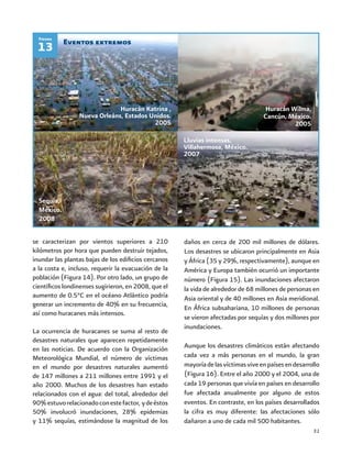 31
Eventos extremos
13
Figura
se caracterizan por vientos superiores a 210
kilómetros por hora que pueden destruir tejados,
inundar las plantas bajas de los edificios cercanos
a la costa e, incluso, requerir la evacuación de la
población (Figura 14). Por otro lado, un grupo de
científicos londinenses sugirieron, en 2008, que el
aumento de 0.5°C en el océano Atlántico podría
generar un incremento de 40% en su frecuencia,
así como huracanes más intensos.
La ocurrencia de huracanes se suma al resto de
desastres naturales que aparecen repetidamente
en las noticias. De acuerdo con la Organización
Meteorológica Mundial, el número de víctimas
en el mundo por desastres naturales aumentó
de 147 millones a 211 millones entre 1991 y el
año 2000. Muchos de los desastres han estado
relacionados con el agua: del total, alrededor del
90%estuvorelacionadoconestefactor, ydeéstos
50% involucró inundaciones, 28% epidemias
y 11% sequías, estimándose la magnitud de los
daños en cerca de 200 mil millones de dólares.
Los desastres se ubicaron principalmente en Asia
y África (35 y 29%, respectivamente), aunque en
América y Europa también ocurrió un importante
número (Figura 15). Las inundaciones afectaron
la vida de alrededor de 68 millones de personas en
Asia oriental y de 40 millones en Asia meridional.
En África subsahariana, 10 millones de personas
se vieron afectadas por sequías y dos millones por
inundaciones.
Aunque los desastres climáticos están afectando
cada vez a más personas en el mundo, la gran
mayoríadelasvíctimasviveenpaísesendesarrollo
(Figura 16). Entre el año 2000 y el 2004, una de
cada 19 personas que vivía en países en desarrollo
fue afectada anualmente por alguno de estos
eventos. En contraste, en los países desarrollados
la cifra es muy diferente: las afectaciones sólo
dañaron a uno de cada mil 500 habitantes.
Lluvias intensas,
Villahermosa, México.
2007
Huracán Katrina ,
Nueva Orleáns, Estados Unidos.
2005
Huracán Wilma,
Cancún, México.
2005
Sequía,
México.
2008
 