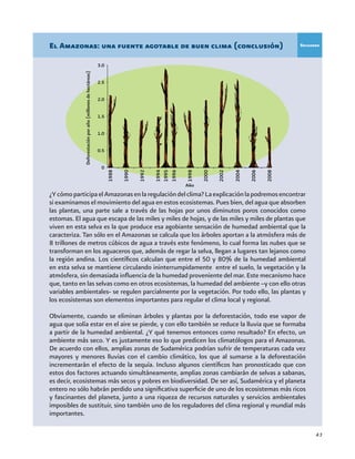 43
¿YcómoparticipaelAmazonasenlaregulacióndelclima?Laexplicaciónlapodremosencontrar
si examinamos el movimiento del agua en estos ecosistemas. Pues bien, del agua que absorben
las plantas, una parte sale a través de las hojas por unos diminutos poros conocidos como
estomas. El agua que escapa de las miles y miles de hojas, y de las miles y miles de plantas que
viven en esta selva es la que produce esa agobiante sensación de humedad ambiental que la
caracteriza. Tan sólo en el Amazonas se calcula que los árboles aportan a la atmósfera más de
8 trillones de metros cúbicos de agua a través este fenómeno, lo cual forma las nubes que se
transforman en los aguaceros que, además de regar la selva, llegan a lugares tan lejanos como
la región andina. Los científicos calculan que entre el 50 y 80% de la humedad ambiental
en esta selva se mantiene circulando ininterrumpidamente entre el suelo, la vegetación y la
atmósfera, sin demasiada influencia de la humedad proveniente del mar. Este mecanismo hace
que, tanto en las selvas como en otros ecosistemas, la humedad del ambiente –y con ello otras
variables ambientales- se regulen parcialmente por la vegetación. Por todo ello, las plantas y
los ecosistemas son elementos importantes para regular el clima local y regional.
Obviamente, cuando se eliminan árboles y plantas por la deforestación, todo ese vapor de
agua que solía estar en el aire se pierde, y con ello también se reduce la lluvia que se formaba
a partir de la humedad ambiental. ¿Y qué tenemos entonces como resultado? En efecto, un
ambiente más seco. Y es justamente eso lo que predicen los climatólogos para el Amazonas.
De acuerdo con ellos, amplias zonas de Sudamérica podrían sufrir de temperaturas cada vez
mayores y menores lluvias con el cambio climático, los que al sumarse a la deforestación
incrementarán el efecto de la sequía. Incluso algunos científicos han pronosticado que con
estos dos factores actuando simultáneamente, amplias zonas cambiarán de selvas a sabanas,
es decir, ecosistemas más secos y pobres en biodiversidad. De ser así, Sudamérica y el planeta
entero no sólo habrán perdido una significativa superficie de uno de los ecosistemas más ricos
y fascinantes del planeta, junto a una riqueza de recursos naturales y servicios ambientales
imposibles de sustituir, sino también uno de los reguladores del clima regional y mundial más
importantes.
El Amazonas: una fuente agotable de buen clima (conclusión)
Deforestaciónporaño(millonesdehectáreas)
Recuadro
3.0
2.5
2.0
1.5
1.0
0.5
0
Año
 