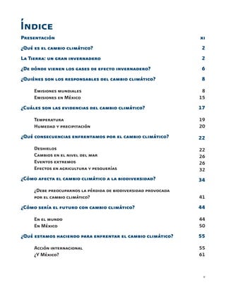 v
Presentación
¿Qué es el cambio climático?
La Tierra: un gran invernadero
¿De dónde vienen los gases de efecto invernadero?
¿Quiénes son los responsables del cambio climático?
	 Emisiones mundiales
	 Emisiones en México
¿Cuáles son las evidencias del cambio climático?
	 Temperatura
	 Humedad y precipitación
¿Qué consecuencias enfrentamos por el cambio climático?
	 Deshielos
	 Cambios en el nivel del mar
	 Eventos extremos
	 Efectos en agricultura y pesquerías
¿Cómo afecta el cambio climático a la biodiversidad?
	 ¿Debe preocuparnos la pérdida de biodiversidad provocada
	 por el cambio climático?
	
¿Cómo sería el futuro con cambio climático?
	 En el mundo
	 En México
¿Qué estamos haciendo para enfrentar el cambio climático?
	 Acción internacional
	 ¿Y México?
xi
2
2
6
8
8
15
17
19
20
22
22
26
26
32
34
41
44
44
50
55
55
61
Índice
 