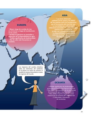 49
Los impactos del cambio climático
sobre los elementos del ambiente
en el futuro no serán los mismos ni
tendrán la misma intensidad en todas
las regiones del mundo.
OCEANÍA
• Pérdida significativa de biodiversidad,
principalmente en la Gran Barrera de Coral.
• Para 2030, agravamiento de los problemas
de escasez de agua, sequías e incendios.
• Para 2050, mayores riesgos en zonas
costeras por el aumento del nivel del mar
e intensidad y frecuencia
de tormentas.
• Las áreas altamente
pobladas de las costas y los deltas
de ríos podrían sufrir de inundaciones
por el incremento del nivel del mar.
• La mortalidad por enfermedades
infecciosas asociadas a la calidad del agua
podrían incrementarse en
el este, sur y sureste de la región.
• La disponibilidad de agua podría
reducirse en las grandes cuencas
fluviales para 2050.
ASIA
• Mayor riesgo de crecidas de ríos
en el interior y riesgo de inundaciones
en las costas.
• Pérdida de glaciares en montañas y
reducción de la disponibilidad de agua.
• Pérdida significativa de biodiversidad.
• Olas de calor más frecuentes en
ciudades.
EUROPA
 