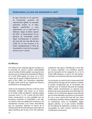 50
En México
A la fecha se han realizado algunos estudios con
la intención de conocer nuestra vulnerabilidad
ante el cambio climático global. Los expertos han
previsto que la temperatura promedio de México
en el año 2020 podría ser entre 1.5 y 2.5°C
mayor que la actual y llegaría hasta los 2 y 4°C
para el año 2080, con variaciones regionales:
la región norte sería la que registre los mayores
incrementos en la temperatura.
Junto con la temperatura del aire, la de los mares
nacionales también será mayor en el futuro:
en el Caribe, Golfo de México y Pacífico podría
aumentar entre 1 y 2°C a partir del año 2020.
Como consecuencia, es muy probable que los
huracanes aumenten en intensidad y, con ello,
sus efectos sobre las poblaciones humanas y los
ecosistemas cercanos a las costas. Recordemos
que los huracanes obtienen su fuerza de la
condensación del aire húmedo que existe sobre las
aguas oceánicas, por lo que, al ser más calientes,
evaporarán más agua y fortalecerán a este tipo
de ciclones tropicales. Los científicos esperan
que los huracanes de las categorías 4 y 5 en la
escala Saffir-Simpson, es decir, los más fuertes,
aumenten en frecuencia sobre las costas del país.
Los huracanes no serán la única consecuencia del
calentamiento del agua de los océanos, también
se prevén inundaciones por el incremento del
nivel del mar. El Instituto Nacional de Ecología
(INE) realizó recientemente un ejercicio para
detectar las zonas que podrían verse afectadas. En
la figura 25 te mostramos algunas zonas del país
que se verían afectadas si ocurriera un incremento
de uno y cinco metros del nivel del mar. Estas
inundaciones tendrían efectos importantes tanto
en ecosistemas como en localidades. Según
algunos cálculos, en el país existen alrededor
de 20 millones de habitantes viviendo en zonas
susceptibles de sufrir eventos extremos como
inundaciones y huracanes.
Groenlandia: ¿la gota que derramará el vaso?
El agua derretida de los glaciares
de Groenlandia, producto del
calentamiento global, ha excavado
profundos canales en el hielo,
algunos superficiales y otros
subterráneos, en su viaje hacia el
Atlántico. Según el último reporte
del IPCC, el derretimiento de los
glaciares de Groenlandia podría
seguir contribuyendo al aumento
del nivel del mar más allá del año
2100. En un caso extremo, si se
funde completamente el hielo de
Groenlandia el nivel del mar podría
elevarse unos 7 metros.
Recuadro
 