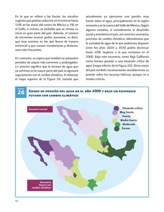 52
En lo que se refiere a las lluvias, los estudios
sugierenquepodríanreducirseenelinviernohasta
15% en las zonas del centro de México y 5% en
el Golfo, e incluso, es probable que se retrase su
inicio en gran parte del país. Además, el número
de tormentas severas podría aumentar, es decir,
que esos eventos en los que llueve de manera
torrencial y que causan inundaciones y deslaves,
sean más frecuentes.
En contraste, se espera que también se presenten
periodos de sequía más extremos y prolongados.
Lo anterior significa que la escasez de agua que
ya sufrimos en la mayor parte del país se agravará
seguramente con el cambio climático. Si observas
el mapa superior de la Figura 26, notarás que
actualmente ya ejercemos una presión muy
fuerte sobre el agua, principalmente en la región
noroesteyenlacuencadelValledeMéxico.Según
algunos estudios, si consideramos el desarrollo
social y económico el país, así como los escenarios
previstos de cambio climático, obtendremos que
la cantidad de agua de la que podremos disponer
entre los años 2020 y 2030 podría disminuir
hasta 10% respecto a la que teníamos en el
2000. Bajo este escenario, tanto Baja California
como Sonora pasarán a una situación crítica de
agua (mapa inferior de la Figura 26). Otras zonas
del país también incrementarán sensiblemente su
presión sobre los recursos hídricos, aunque no a
niveles críticos.
26
Situación crítica
Muy fuerte
Fuerte
Medio-fuerte
Moderado
Escaso
Escenario actual
Escenario
futuro con
cambio climático
Grado de presión del agua en el año 2000 y bajo un escenario
futuro con cambio climático
Figura
 
