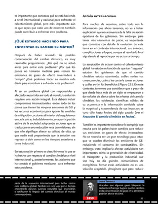 55
es importante que conozcas qué se está haciendo
a nivel internacional y nacional para enfrentar el
calentamiento global, pero más importante aún
es que sepas que cada uno de nosotros también
puede contribuir a enfrentar este problema.
¿Qué estamos haciendo para
enfrentar el cambio climático?
Después de haber revisado las posibles
consecuencias del cambio climático, es muy
razonable preguntarnos: ¿Por qué no se actuó
antes para evitar este problema? ¿Por qué los
países no tomaron medidas para reducir las
emisiones de gases de efecto invernadero a
tiempo? ¿Qué podemos hacer en nuestra vida
diaria para contribuir a enfrentar este problema?
Al ser un problema global con responsables y
afectados repartidos en todo el mundo, la solución
requiere una acción integral. Ésta deberá incluir
compromisos internacionales -sobre todo de los
países que tienen las mayores emisiones de GEI y
los recursos económicos para apoyar las medidas
demitigación-,accionesalinteriordelosgobiernos
en cada país e, indudablemente, una participación
activa de la sociedad adoptando acciones que se
traduzcan en una reducción neta de emisiones, sin
que ello signifique alterar su calidad de vida, ya
que nadie está proponiendo que la solución sea
regresar a vivir como en los tiempos anteriores a
la era industrial.
En esta sección primero te describiremos lo que se
ha hecho con respecto al cambio climático a nivel
internacional y, posteriormente, las acciones que
ha tomado el gobierno mexicano para enfrentar
este problema.
Acción internacional
Para muchos de nosotros, sobre todo con la
información que ahora tenemos, no va a haber
explicación que nos convenza de la falta de acción
oportuna de los gobiernos. Sin embargo, para
tener más elementos de juicio, es importante
que conozcas con detalle la evolución de este
tema en el contexto internacional, sus avances,
complicaciones y logros, aunque el resultado final
siga siendo el reproche por no actuar a tiempo.
La aceptación de actuar contra el calentamiento
global ha estado en función de que tan “seguros”
estaban los gobiernos de que el cambio
climático estaba ocurriendo, cuáles serían sus
consecuencias, cuánto les costaría tomar acciones
y cuáles serían los beneficios (Figura 28). En este
contexto, tenemos que considerar que a pesar de
que desde hace más de un siglo se empezaron a
dar señales de alerta sobre los efectos del cambio
climático, las evidencias científicas sólidas de
su ocurrencia y la información confiable sobre
la magnitud y trascendencia de sus impactos se
tuvo sólo hasta finales del siglo pasado (ver el
Recuadro El cambio climático en fechas).
También es importante considerar lo complejo que
resulta para los países hacer cambios para reducir
sus emisiones de gases de efecto invernadero.
No se necesita ser un gran tecnólogo para intuir
que se pueden disminuir las emisiones de GEI
reduciendo el consumo de combustibles. Sin
embargo, esto implicaría afectar actividades tan
importantes como la generación de electricidad,
el transporte y la producción industrial que
son hoy en día grandes consumidoras de
energéticos. Frenar estas actividades no es una
solución aceptable. ¡Imagínate que para reducir
parte de la respuesta internacional para luchar contra
este problema global. También en este viaje por el tiempo
encontrarás algunos sucesos naturales que anunciaron
o ratificaron la llegada del cambio climático al mundo
contemporáneo.
descubre que algunos gases bloquean la
radiación infrarroja. Sugiere que los cambios
en la concentración de gases en la atmósfera
podrían alterar el clima.
John Tyndall
1859
 
