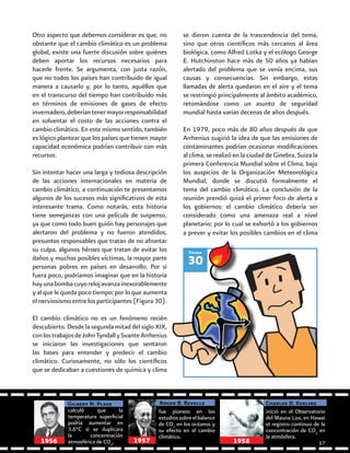 30
Figura
Otro aspecto que debemos considerar es que, no
obstante que el cambio climático es un problema
global, existe una fuerte discusión sobre quiénes
deben aportar los recursos necesarios para
hacerle frente. Se argumenta, con justa razón,
que no todos los países han contribuido de igual
manera a causarlo y, por lo tanto, aquéllos que
en el transcurso del tiempo han contribuido más
en términos de emisiones de gases de efecto
invernadero,deberíantenermayorresponsabilidad
en solventar el costo de las acciones contra el
cambio climático. En este mismo sentido, también
es lógico plantear que los países que tienen mayor
capacidad económica podrían contribuir con más
recursos.
Sin intentar hacer una larga y tediosa descripción
de las acciones internacionales en materia de
cambio climático, a continuación te presentamos
algunos de los sucesos más significativos de esta
interesante trama. Como notarás, esta historia
tiene semejanzas con una película de suspenso,
ya que como todo buen guión hay personajes que
alertaron del problema y no fueron atendidos,
presuntos responsables que tratan de no afrontar
su culpa, algunos héroes que tratan de evitar los
daños y muchas posibles víctimas, la mayor parte
personas pobres en países en desarrollo. Por si
fuera poco, podríamos imaginar que en la historia
hayunabombacuyorelojavanzainexorablemente
y al que le queda poco tiempo; por lo que aumenta
el nerviosismo entre los participantes (Figura 30).
El cambio climático no es un fenómeno recién
descubierto. Desde la segunda mitad del siglo XIX,
conlostrabajosdeJohnTyndallySvanteArrhenius
se iniciaron las investigaciones que sentaron
las bases para entender y predecir el cambio
climático. Curiosamente, no sólo los científicos
que se dedicaban a cuestiones de química y clima
se dieron cuenta de la trascendencia del tema,
sino que otros científicos más cercanos al área
biológica, como Alfred Lotka y el ecólogo George
E. Hutchinston hace más de 50 años ya habían
alertado del problema que se venía encima, sus
causas y consecuencias. Sin embargo, estas
llamadas de alerta quedaron en el aire y el tema
se restringió principalmente al ámbito académico,
retomándose como un asunto de seguridad
mundial hasta varias decenas de años después.
En 1979, poco más de 80 años después de que
Arrhenius sugirió la idea de que las emisiones de
contaminantes podrían ocasionar modificaciones
al clima, se realizó en la ciudad de Ginebra, Suiza la
primera Conferencia Mundial sobre el Clima, bajo
los auspicios de la Organización Meteorológica
Mundial, donde se discutió formalmente el
tema del cambio climático. La conclusión de la
reunión prendió quizá el primer foco de alerta a
los gobiernos: el cambio climático debería ser
considerado como una amenaza real a nivel
planetario; por lo cual se exhortó a los gobiernos
a prever y evitar los posibles cambios en el clima
calculó que la
temperatura superficial
podría aumentar en
3.6°C si se duplicara
la concentración
atmosférica de CO2
.
Gilbert N. Plass
fue pionero en los
estudiossobreelbalance
de CO2
en los océanos y
su efecto en el cambio
climático.
Roger R. Revelle Charles D. Keeling
inició en el Observatorio
del Mauna Loa, en Hawai
el registro continuo de la
concentración de CO2
en
la atmósfera.
1956 1957 1958 57
 