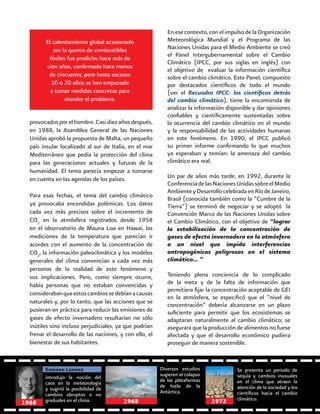 58
El calentamiento global ocasionado
por la quema de combustibles
fósiles fue predicho hace más de
cien años, confirmado hace menos
de cincuenta, pero hasta escasos
10 o 20 años se han empezado
a tomar medidas concretas para
atender el problema.
En ese contexto, con el impulso de la Organización
Meteorológica Mundial y el Programa de las
Naciones Unidas para el Medio Ambiente se creó
el Panel Intergubernamental sobre el Cambio
Climático (IPCC, por sus siglas en inglés) con
el objetivo de evaluar la información científica
sobre el cambio climático. Este Panel, compuesto
por destacados científicos de todo el mundo
(ver el Recuadro IPCC: los científicos detrás
del cambio climático), tiene la encomienda de
analizar la información disponible y dar opiniones
confiables y científicamente sustentadas sobre
la ocurrencia del cambio climático en el mundo
y la responsabilidad de las actividades humanas
en este fenómeno. En 1990, el IPCC publicó
su primer informe confirmando lo que muchos
ya esperaban y temían: la amenaza del cambio
climático era real.
Un par de años más tarde, en 1992, durante la
ConferenciadelasNacionesUnidassobreelMedio
AmbienteyDesarrollocelebradaenRíodeJaneiro,
Brasil (conocida también como la “Cumbre de la
Tierra”) se terminó de negociar y se adoptó la
Convención Marco de las Naciones Unidas sobre
el Cambio Climático, con el objetivo de “lograr
la estabilización de la concentración de
gases de efecto invernadero en la atmósfera
a un nivel que impida interferencias
antropogénicas peligrosas en el sistema
climático… ”
Teniendo plena conciencia de lo complicado
de la meta y de la falta de información que
permitiera fijar la concentración aceptable de GEI
en la atmósfera, se especificó que el “nivel de
concentración” debería alcanzarse en un plazo
suficiente para permitir que los ecosistemas se
adaptaran naturalmente al cambio climático; se
asegurara que la producción de alimentos no fuese
afectada y que el desarrollo económico pudiera
proseguir de manera sostenible.
provocados por el hombre. Casi diez años después,
en 1988, la Asamblea General de las Naciones
Unidas aprobó la propuesta de Malta, un pequeño
país insular localizado al sur de Italia, en el mar
Mediterráneo que pedía la protección del clima
para las generaciones actuales y futuras de la
humanidad. El tema parecía empezar a tomarse
en cuenta en las agendas de los países.
Para esas fechas, el tema del cambio climático
ya provocaba encendidas polémicas. Los datos
cada vez más precisos sobre el incremento de
CO2
en la atmósfera registrados desde 1958
en el observatorio de Mauna Loa en Hawai, las
mediciones de la temperatura que parecían ir
acordes con el aumento de la concentración de
CO2
, la información paleoclimática y los modelos
generales del clima convencían a cada vez más
personas de la realidad de este fenómeno y
sus implicaciones. Pero, como siempre ocurre,
había personas que no estaban convencidas y
considerabanqueestoscambiossedebíanacausas
naturales y, por lo tanto, que las acciones que se
pusieran en práctica para reducir las emisiones de
gases de efecto invernadero resultarían no sólo
inútiles sino incluso perjudiciales, ya que podrían
frenar el desarrollo de las naciones, y con ello, el
bienestar de sus habitantes.
introdujo la noción del
caos en la meteorología
y sugirió la posibilidad de
cambios abruptos o no
graduales en el clima.
Edward Lorenz Diversos estudios
sugieren el colapso
de las plataformas
de hielo de la
Antártica.
Se presenta un periodo de
sequía y cambios inusuales
en el clima que atraen la
atención de la sociedad y los
científicos hacia el cambio
climático.
1968 19721968
 